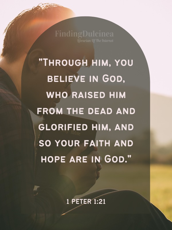 Bible Verses About Hope - "Through him, you believe in God, who raised him from the dead and glorified him, and so your faith and hope are in God."