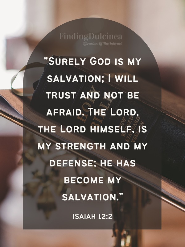 Bible Verses About Strength - "Surely God is my salvation; I will trust and not be afraid. The Lord, the Lord himself, is my strength and my defense; he has become my salvation."