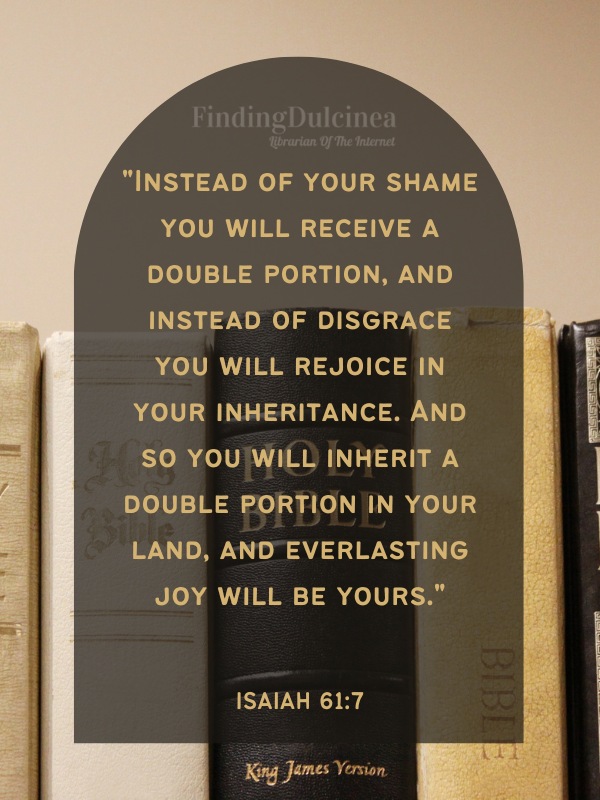 Bible Verses About Hope - "Instead of your shame you will receive a double portion, and instead of disgrace you will rejoice in your inheritance. And so you will inherit a double portion in your land, and everlasting joy will be yours."