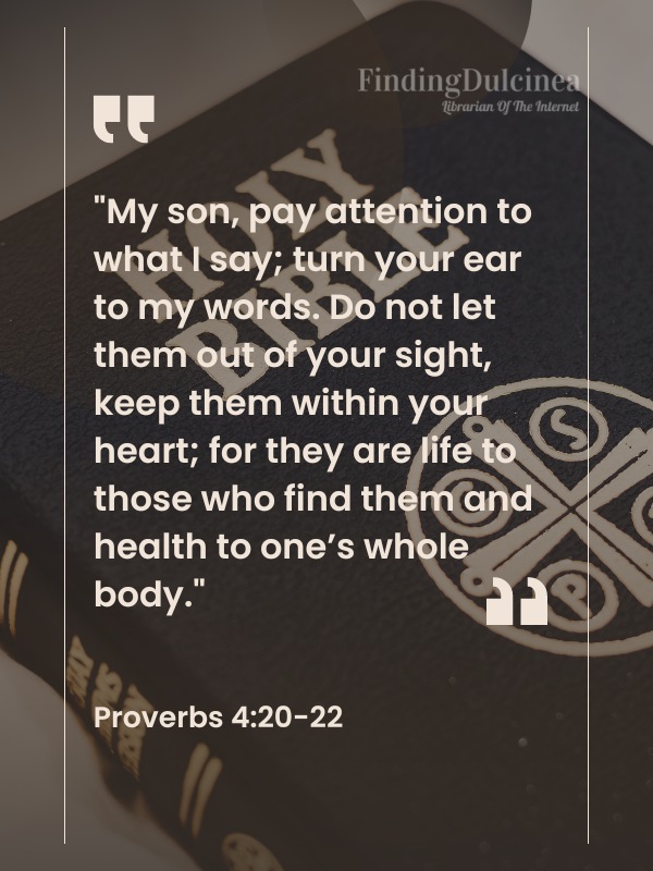 Bible Verses About Healing - "My son, pay attention to what I say; turn your ear to my words. Do not let them out of your sight, keep them within your heart; for they are life to those who find them and health to one’s whole body."