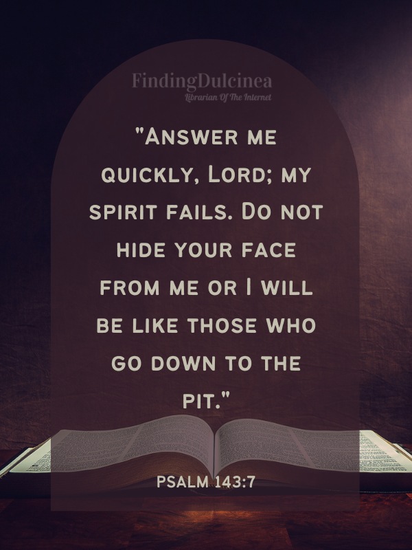 Bible Verses About Hope - "Answer me quickly, Lord; my spirit fails. Do not hide your face from me or I will be like those who go down to the pit."