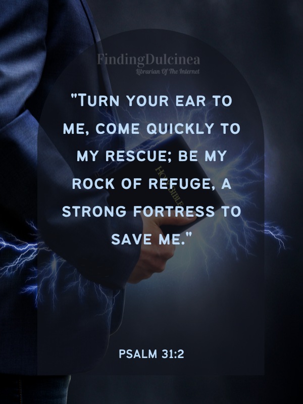 Bible Verses About Strength - "Turn your ear to me, come quickly to my rescue; be my rock of refuge, a strong fortress to save me."
